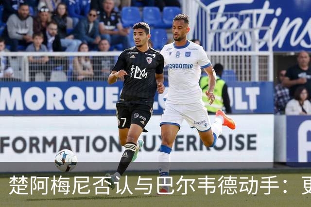 楚阿梅尼否认与巴尔韦德动手：更衣室小摩擦被放大成闹剧